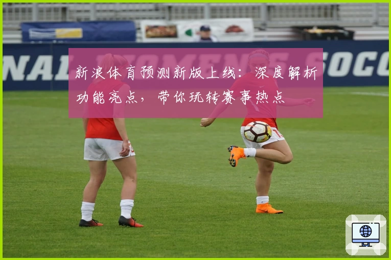 新浪体育预测新版上线：深度解析功能亮点，带你玩转赛事热点