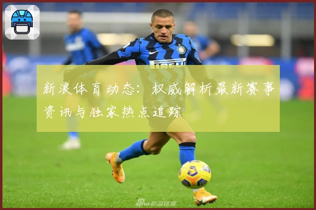 新浪体育动态：权威解析最新赛事资讯与独家热点追踪