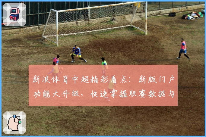 新浪体育中超精彩看点：新版门户功能大升级，快速掌握联赛数据与赛程动态