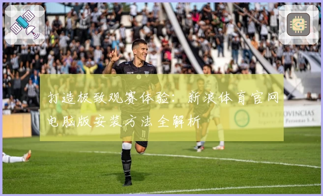 打造极致观赛体验：新浪体育官网电脑版安装方法全解析