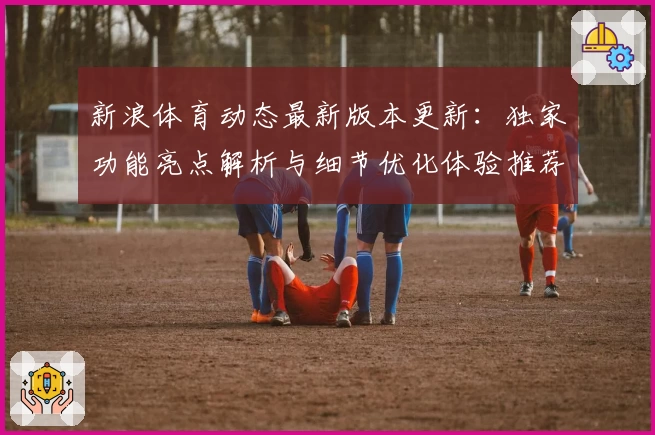 新浪体育动态最新版本更新：独家功能亮点解析与细节优化体验推荐