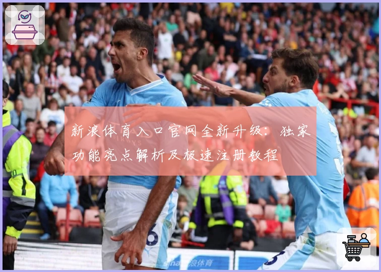 新浪体育入口官网全新升级：独家功能亮点解析及极速注册教程