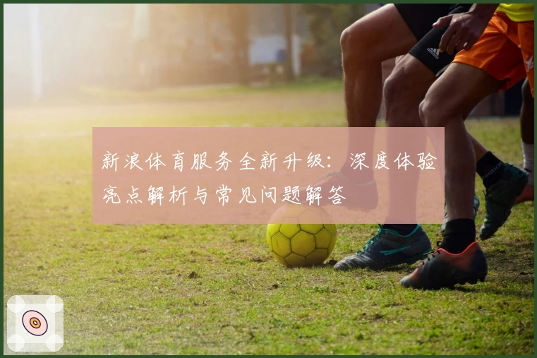 新浪体育服务全新升级：深度体验亮点解析与常见问题解答