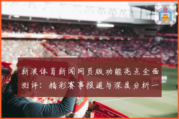 新浪体育新闻网页版功能亮点全面测评:精彩赛事报道与深度分析一个都不少