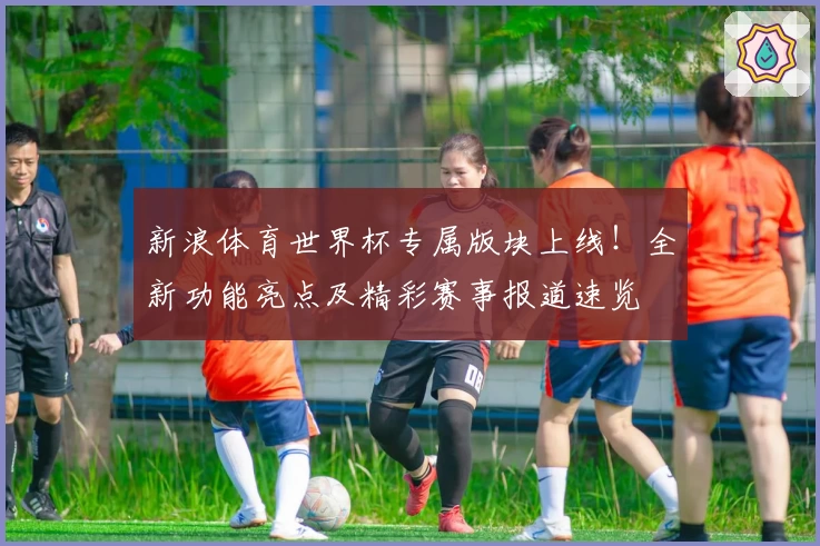 新浪体育世界杯专属版块上线!全新功能亮点及精彩赛事报道速览