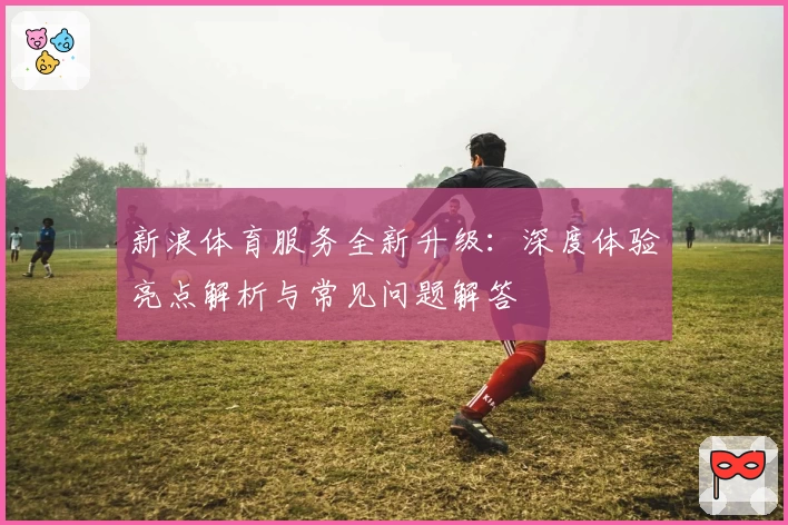 新浪体育服务全新升级：深度体验亮点解析与常见问题解答