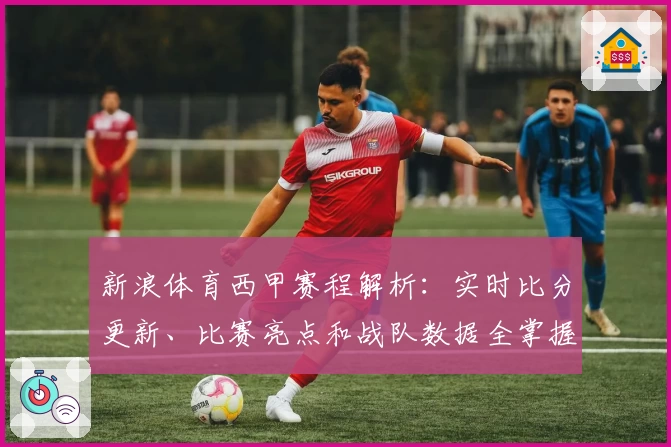 新浪体育西甲赛程解析：实时比分更新、比赛亮点和战队数据全掌握
