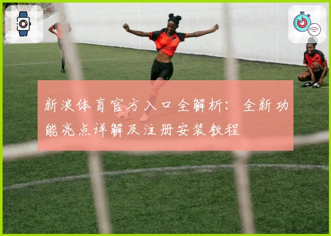 新浪体育官方入口全解析：全新功能亮点详解及注册安装教程