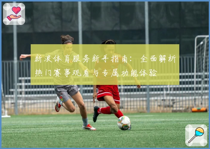 新浪体育服务新手指南：全面解析热门赛事观看与专属功能体验