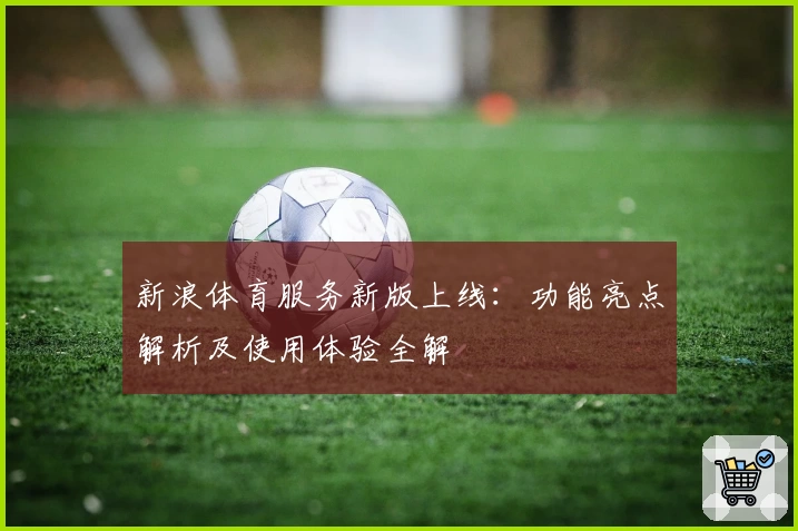 新浪体育服务新版上线：功能亮点解析及使用体验全解