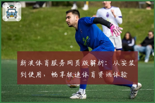 新浪体育服务网页版解析：从安装到使用，畅享极速体育资讯体验