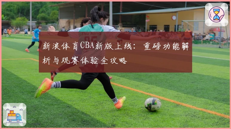 新浪体育CBA新版上线：重磅功能解析与观赛体验全攻略