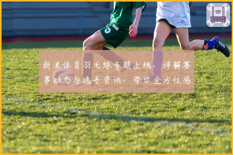新浪体育羽毛球专题上线，详解赛事动态与选手资讯，带你全方位感受羽坛魅力