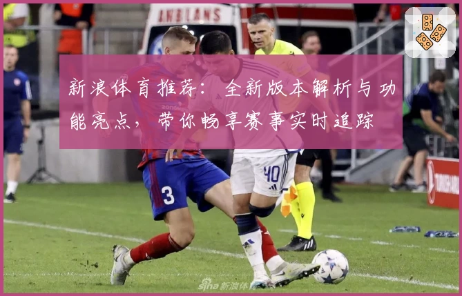 新浪体育推荐:全新版本解析与功能亮点,带你畅享赛事实时追踪