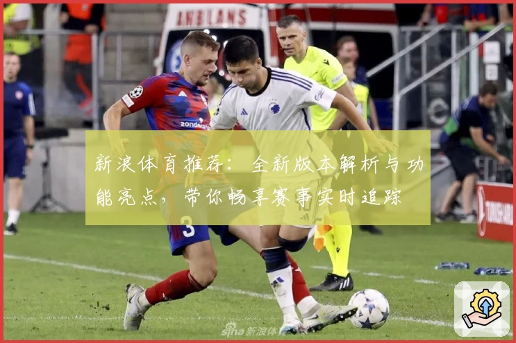新浪体育推荐:全新版本解析与功能亮点,带你畅享赛事实时追踪