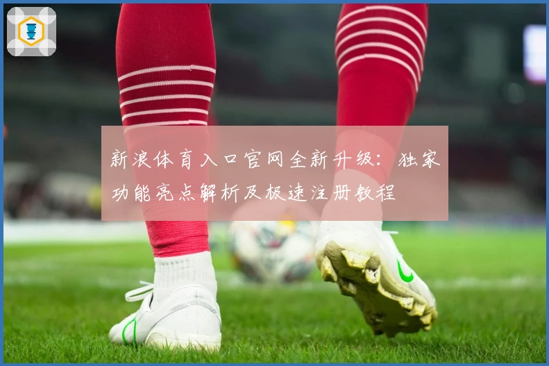 新浪体育入口官网全新升级：独家功能亮点解析及极速注册教程