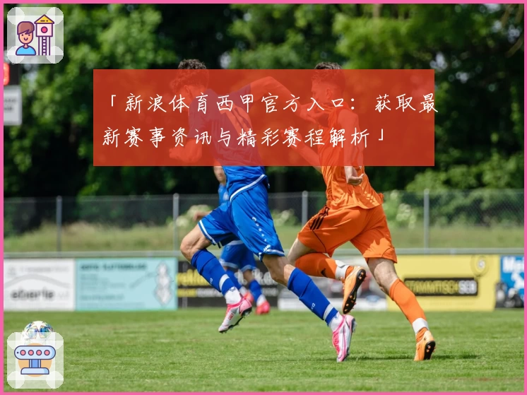 「新浪体育西甲官方入口：获取最新赛事资讯与精彩赛程解析」