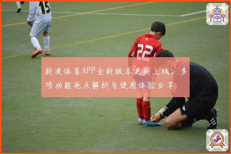 新浪体育APP全新版本更新上线:多项功能亮点解析与使用体验分享
